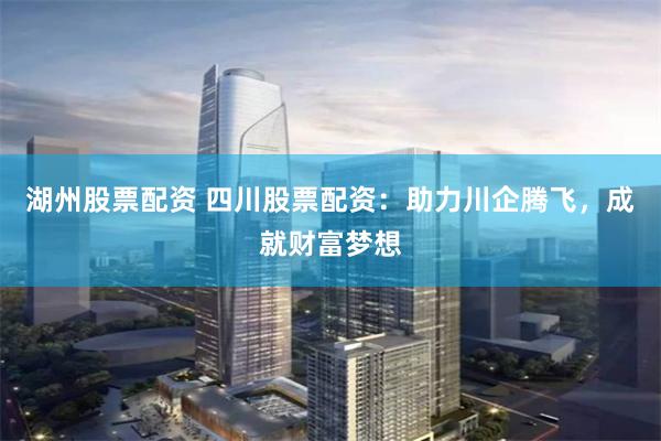 湖州股票配资 四川股票配资：助力川企腾飞，成就财富梦想