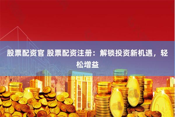 股票配资官 股票配资注册：解锁投资新机遇，轻松增益