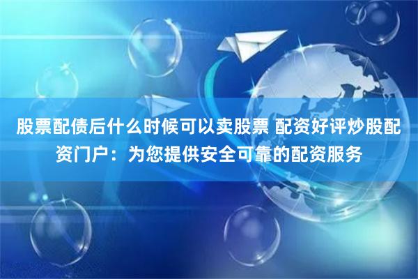 股票配债后什么时候可以卖股票 配资好评炒股配资门户：为您提供安全可靠的配资服务