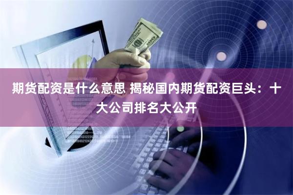 期货配资是什么意思 揭秘国内期货配资巨头：十大公司排名大公开