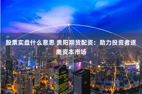 股票实盘什么意思 贵阳期货配资:助力投资者逐鹿资本市场