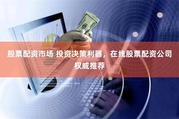 股票配资市场 投资决策利器，在线股票配资公司权威推荐