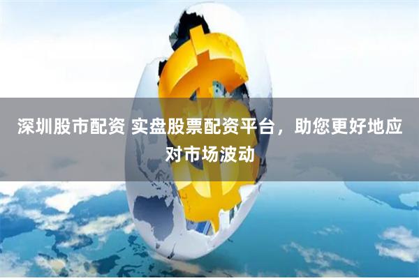 深圳股市配资 实盘股票配资平台,助您更好地应对市场波动