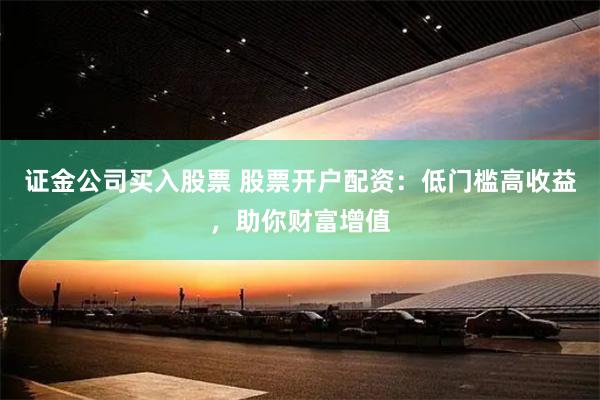 证金公司买入股票 股票开户配资：低门槛高收益，助你财富增值