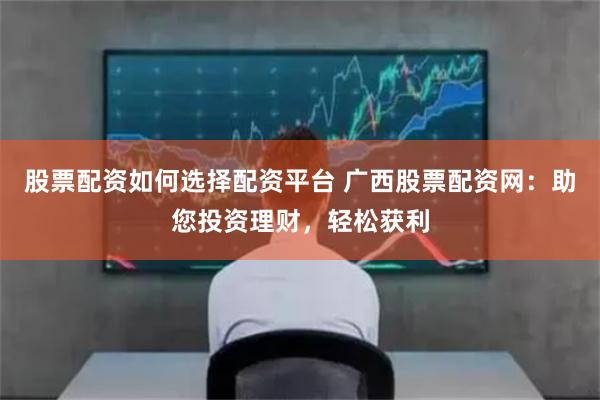 股票配资如何选择配资平台 广西股票配资网：助您投资理财，轻松获利