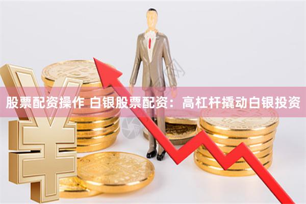 股票配资操作 白银股票配资:高杠杆撬动白银投资